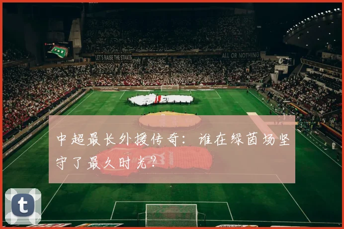 中超最长外援传奇:谁在绿茵场坚守了最久时光?