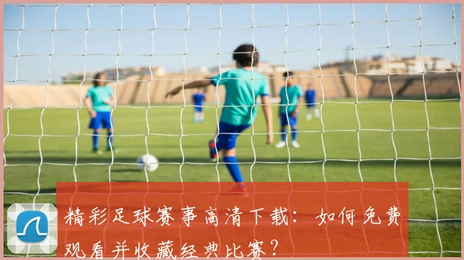 精彩足球赛事高清下载：如何免费观看并收藏经典比赛？