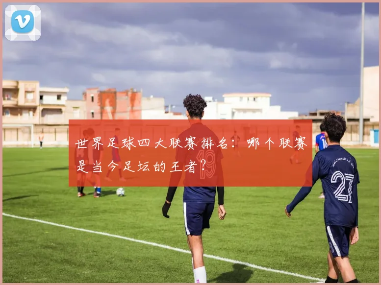 世界足球四大联赛排名：哪个联赛是当今足坛的王者？
