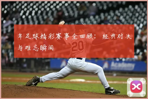 年足球精彩赛事全回顾:经典对决与难忘瞬间